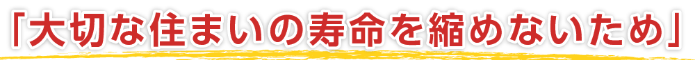 「大切な住まいの寿命を縮めないため」